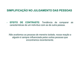 SIMPLIFICAÇÃO NO JULGAMENTO DAS PESSOAS



•   EFEITO DE CONTRASTE: Tendência de comparar as
    características de um indivíduo com as de outra pessoa.



    Não avaliamos as pessoas de maneira isolada, nossa reação a
      alguém é sempre influenciada pelas outras pessoas que
                    encontramos recentemente.
 