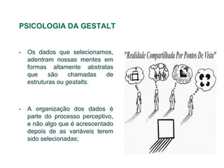 PSICOLOGIA DA GESTALT


•   Os dados que selecionamos,
    adentram nossas mentes em
    formas altamente abstratas
    que     são    chamadas de
    estruturas ou gestalts.



•   A organização dos dados é
    parte do processo perceptivo,
    e não algo que é acrescentado
    depois de as variáveis terem
    sido selecionadas;
 