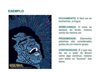 EXEMPLO

          FECHAMENTO: É fácil ver as
          bochechas, a língua.

          SEMELHANÇA: O rosto se
          destaca do fundo, mesmo
          sendo da mesma cor.

          PROXIMIDADE:     Elementos
          próximos são considerados
          partes de um mesmo grupo.

          CONTINUIDADE: É o que nos
          faz ver a “pele” do Brown
          como algo contínuo, mesmo
          com todos os “buracos” das
          letras.
 