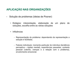 APLICAÇÃO NAS ORGANIZAÇÕES

•   Solução de problemas (ideias de Posner)

    • Estágios: interpretação, elaboração de um plano de
      soluções, escolha entre as várias soluções

    • Influências

        •   Representação do problema: dependendo da representação a
            solução é facilitada;

        •   Fatores individuais: momento particular do indivíduo (tendência
            perceptiva – rigidez mental), experiências passadas, contexto
            pessoal (valores, crenças e a relação com o problema),
            envolvimento emocional.
 