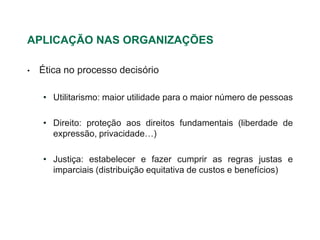 APLICAÇÃO NAS ORGANIZAÇÕES

•   Ética no processo decisório

    • Utilitarismo: maior utilidade para o maior número de pessoas

    • Direito: proteção aos direitos fundamentais (liberdade de
      expressão, privacidade…)

    • Justiça: estabelecer e fazer cumprir as regras justas e
      imparciais (distribuição equitativa de custos e benefícios)
 