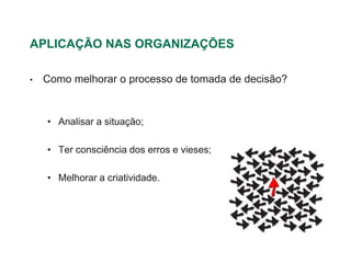 APLICAÇÃO NAS ORGANIZAÇÕES

•   Como melhorar o processo de tomada de decisão?


    • Analisar a situação;

    • Ter consciência dos erros e vieses;

    • Melhorar a criatividade.
 