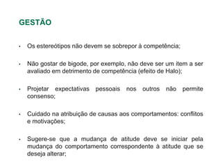 GESTÃO


•   Os estereótipos não devem se sobrepor à competência;

•   Não gostar de bigode, por exemplo, não deve ser um item a ser
    avaliado em detrimento de competência (efeito de Halo);

•   Projetar expectativas   pessoais   nos   outros   não   permite
    consenso;

•   Cuidado na atribuição de causas aos comportamentos: conflitos
    e motivações;

•   Sugere-se que a mudança de atitude deve se iniciar pela
    mudança do comportamento correspondente à atitude que se
    deseja alterar;
 