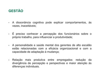 GESTÃO


•   A dissonância cognitiva pode explicar comportamentos, às
    vezes, inaceitáveis;

•   É preciso conhecer a percepção dos funcionários sobre o
    próprio trabalho, para influenciar a produtividade;

•   A personalidade e saúde mental dos gerentes de alto escalão
    estão relacionadas com a eficácia organizacional e com a
    capacidade de adaptação à mudança;

•   Relação mais produtiva entre empregados: redução da
    divergência de percepção e perspectivas e maior atenção às
    diferenças individuais.
 