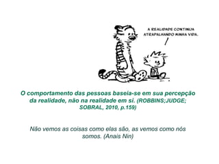 O comportamento das pessoas baseia-se em sua percepção
   da realidade, não na realidade em si. (ROBBINS;JUDGE;
                  SOBRAL, 2010, p.159)


  Não vemos as coisas como elas são, as vemos como nós
                   somos. (Anais Nin)
 
