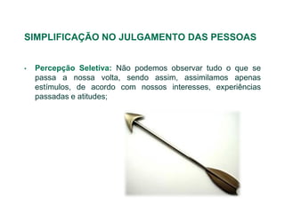 SIMPLIFICAÇÃO NO JULGAMENTO DAS PESSOAS


•   Percepção Seletiva: Não podemos observar tudo o que se
    passa a nossa volta, sendo assim, assimilamos apenas
    estímulos, de acordo com nossos interesses, experiências
    passadas e atitudes;
 