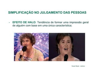 SIMPLIFICAÇÃO NO JULGAMENTO DAS PESSOAS

•   EFEITO DE HALO: Tendência de formar uma impressão geral
    de alguém com base em uma única característica;




                                              Susan Boyle - cantora
 