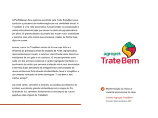 A Perfil Design foi a agência escolhida pela Rede TrateBem para
conduzir o processo de modernização de sua identidade visual. A
TrateBem é uma rede associativa fundamentada na cooperação e
união entre diversas lojas que atuam no ramo de agropecuária e
pet shop. O grande desafio do projeto era trazer maior visibilidade
e carisma para uma marca que precisava crescer de forma mais
rápida e coesa.
A nova marca da TrateBem retrata de forma mais lúdica e
dinâmica as principais áreas de atuação da Rede: agropecuária,
representada pelo cavalo, e petshop, identificada pelos desenhos
estilizados de um gato e um cachorro. O encaixe perfeito entre
cada um dos animais evidencia o caráter agregador da Rede e o
sentimento de união que permeia a relação entre seus associados
e clientes. Essa atmosfera de enlaçamento e afetuosidade se
revela ainda mais forte através da identidade visual e imagética, e
do conceito traduzido na forma de slogan: “Trate bem o seu
melhor amigo!”
As cores verde, vermelho e amarelo, associadas ao desenho do
símbolo que denota grande similaridade com o mapa do Rio
Grande do Sul, remetem diretamente à valorização da cultura
gaúcha e das origens da TrateBem.
Cliente: Agropet TrateBem
Região Metropolitana-RS
Modernização da marca e
material promocional da rede
 
