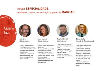 Avaliação, criação, modernização e gestão de MARCAS
nossa ESPECIALIDADE:
Quem
faz:
• Atua na área de design gráfico
desde 1999.
• Fundou a Perfil Design em 2001.
Responsável por inúmeros
projetos para clientes como
Bunge, TAM, Senai, International
Engines, Tevah, Bettanin, Santa
Clara, entre outros.
• MBA em Comunicação
Estratégica e Branding, pela
FEEVALE, 2010.
• Atua na área de design de
produto e design gráfico desde
2002.
• MBA em Comunicação
Estratégica e Branding, pela
FEEVALE, 2010.
• Mestre em Engenharia -
Energia, Ambiente e Materiais,
ULBRA 2009.
Raphael Dondé
(Sócio-diretor)
Ivana Moraes
(Sócia-diretora)
• Sócio e Diretor Financeiro.
• Possui grande experiência na
área de produção gráfica, tendo
trabalhado como gráfico por
quase 30 anos.
• Além de ser o responsável
pela parte financeira, atua
também como produtor e
revisor da Perfil.
Alzi Alves
(Sócio-diretor)
• Atua na área de atendimento
ao cliente.
• Possui mais de 10 anos de
experiência em coordenação e
gerenciamento de atividades
comerciais e de atendimento,
além de ampla experiência em
consultorias para planejamento
de ativação de marcas para
startups.
• Graduado em Letras e
Especialista em Marketing
Direto.
Daniel Mello
(Coord. de Atendimento)
 