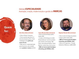 Avaliação, criação, modernização e gestão de MARCAS
nossa ESPECIALIDADE:
Quem
faz:
• Atua na área de design gráfico
desde 1999. 
• Fundou a Perfil Design em 2001.
Responsável por inúmeros projetos
para clientes como Bunge, TAM,
Senai, International Engines, Tevah,
Bettanin, Santa Clara, entre outros.
• MBA em Comunicação Estratégica
e Branding, pela FEEVALE, 2010.
• Atua na área de design de produto
e design gráfico desde 2002.
• MBA em Comunicação Estratégica
e Branding, pela FEEVALE, 2010.
• Mestre em Engenharia - Energia,
Ambiente e Materiais, ULBRA 2009.
Raphael Dondé (Sócio-diretor)Ivana Moraes (Sócia-diretora)
• Sócio e Diretor Financeiro.
• Possui grande experiência na
área de produção gráfica, tendo
trabalhado como gráfico por
quase 30 anos.
• Além de ser o responsável pela
parte financeira, atua também
como produtor e revisor da Perfil.
Alzi Alves (Sócio-diretor)
 