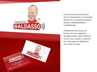 A nova marca transmite de
forma impactante os conceitos
definidos no posicionamento:
paixão, adaptabilidade e
credibilidade.
O desenho faz alusão as
formas de um megafone,
estabelecendo uma metáfora
visual com o poder e alcance
da mensagem do Baldasso
nas redes sociais.
 