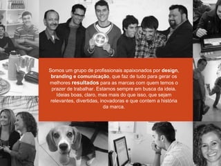 Somos um grupo de profissionais apaixonados por design,
branding e comunicação, que faz de tudo para gerar os
melhores resultados para as marcas com quem temos o
prazer de trabalhar. Estamos sempre em busca da ideia.
Ideias boas, claro, mas mais do que isso, que sejam
relevantes, divertidas, inovadoras e que contem a história
da marca.
 