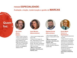 Avaliação, criação, modernização e gestão de MARCAS
nossa ESPECIALIDADE:
Quem
faz:
• Atua na área de design gráfico
desde 1999.
• Fundou a Perfil Design em
2001. Responsável por inúmeros
projetos para clientes como
Bunge, TAM, Senai, International
Engines, Tevah, Bettanin, Santa
Clara, entre outros.
• MBA em Comunicação
Estratégica e Branding, pela
FEEVALE, 2010.
• Atua na área de design de
produto e design gráfico desde
2002.
• MBA em Comunicação
Estratégica e Branding, pela
FEEVALE, 2010.
• Mestre em Engenharia -
Energia, Ambiente e Materiais,
ULBRA 2009.
Raphael Dondé
(Sócio-diretor)
Ivana Moraes
(Sócia-diretora)
• Sócio e Diretor Financeiro.
• Possui grande experiência
na área de produção gráfica,
tendo trabalhado como
gráfico por quase 30 anos.
• Além de ser o responsável
pela parte financeira, atua
também como produtor e
revisor da Perfil.
Alzi Alves
(Sócio-
diretor)
• Atua na área de atendimento
ao cliente.
• Possui mais de 10 anos de
experiência em coordenação e
gerenciamento de atividades
comerciais e de atendimento,
além de ampla experiência em
consultorias para
planejamento de ativação de
marcas para startups.
• Graduado em Letras e
Especialista em Marketing
Direto.
Daniel Mello
(Coord. de
Atendimento)
 