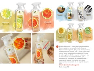 Cliente: Distribuidora Casagrande
Porto Alegre-RS
A Perfil desenvolveu o projeto das novas embalagens
dos aromatizantes da marca Cheiro da Casa, da
Distribuidora Casagrande. O layout foi criado com base
em ilustrações em aquarela, com o uso de fundos mais
neutros, dando destaque para o ingrediente principal
de cada fragrância. O diferencial das embalagens são
as tags redondas em tamanho ampliado, que
reproduzem os ingredientes de forma acentuada, e
trazem ainda todas as informações do produto,
dispensando a necessidade de um segundo rótulo no
verso.
 