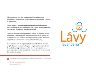 A Ecosinos conta com uma equipe de profissionais altamente
qualificados e extremamente comprometidos com a qualidade e rapidez
no atendimento.
O novo nome e a nova marca traduzem esses conceitos de forma
lúdica e colorida, em total consonância com a forma próxima e afetuosa
com que seus profissionais atendem os clientes.
O polvo foi escolhido para representar o símbolo da empresa, por ser
considerado o mais inteligente dos animais do mar, e por possuir em
seus tentáculos uma metáfora de multiplicidade de tarefas, dinamismo
e agilidade, que transparece a forma de trabalhar da Lávy.
Já no primeiro mês de implantação da nova identidade visual, a
Lávy fechou um contrato de limpeza e higienização dos materiais
de bordo de uma grande companhia aérea internacional, bem
como alavancou vendas para clientes finais através do lançamento
dos pontos de coleta.
Cliente: Lávy Lavanderia
São Leopoldo-RS
Criação de novo nome e marca, material institucional e promocional
 