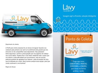 Depoimento do cliente:
A Perfil para minha empresa foi um divisor de águas! Quando nos
visitaram pela primeira vez senti um acolhimento tão grande que me
emociono só de compartilhar esse depoimento. Nos passaram
tanta segurança, carinho e preocupação que nos jogamos de cabeça
nas novas ideias. Poderia ficar o dia inteiro relatando todo o apoio que
nos deram a cada dificuldade que encontramos, mas em poucas
palavras gostaria de agradecer por fazerem parte da equipe da Lávy,
que foi batizada por vocês. Deus ilumine sempre essa equipe, para que
vocês continuem a nos iluminar!
Regina de Souza
 