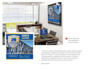 "A Ivana e a equipe da Perfil Design estão sempre mostrando grande
perseverança, e acredito que este seja o único caminho que existe
para se ter sucesso. A correta divulgação de nossa imagem é tão
importante quanto a qualidade de nossos serviços. O custo do
investimento foi totalmente diluído no retorno que os serviços
prestados pela Perfil trouxeram para nossa empresa.”
Mário Beretta
Painel institucional
para camarote na
Arena do Grêmio
 