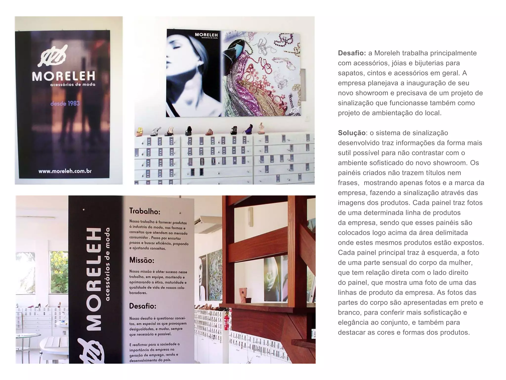 Desafio: a Moreleh trabalha principalmente
com acessórios, jóias e bijuterias para
sapatos, cintos e acessórios em geral. A
empresa planejava a inauguração de seu
novo showroom e precisava de um projeto de
sinalização que funcionasse também como
projeto de ambientação do local.
Solução: o sistema de sinalização
desenvolvido traz informações da forma mais
sutil possível para não contrastar com o
ambiente sofisticado do novo showroom. Os
painéis criados não trazem títulos nem
frases, mostrando apenas fotos e a marca da
empresa, fazendo a sinalização através das
imagens dos produtos. Cada painel traz fotos
de uma determinada linha de produtos
da empresa, sendo que esses painéis são
colocados logo acima da área delimitada
onde estes mesmos produtos estão expostos.
Cada painel principal traz à esquerda, a foto
de uma parte sensual do corpo da mulher,
que tem relação direta com o lado direito
do painel, que mostra uma foto de uma das
linhas de produto da empresa. As fotos das
partes do corpo são apresentadas em preto e
branco, para conferir mais sofisticação e
elegância ao conjunto, e também para
destacar as cores e formas dos produtos.
 