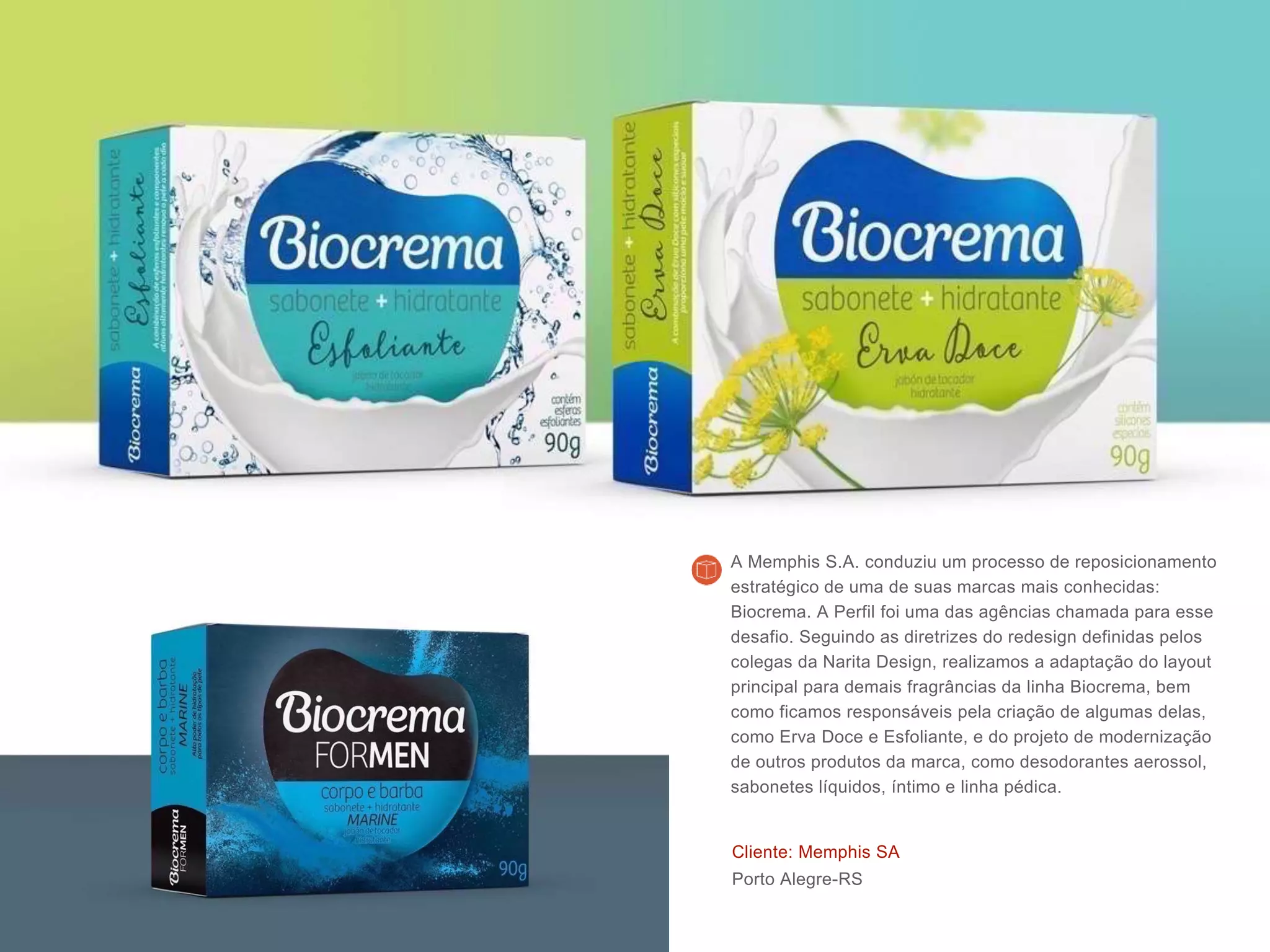 Cliente: Memphis SA
Porto Alegre-RS
A Memphis S.A. conduziu um processo de reposicionamento
estratégico de uma de suas marcas mais conhecidas:
Biocrema. A Perfil foi uma das agências chamada para esse
desafio. Seguindo as diretrizes do redesign definidas pelos
colegas da Narita Design, realizamos a adaptação do layout
principal para demais fragrâncias da linha Biocrema, bem
como ficamos responsáveis pela criação de algumas delas,
como Erva Doce e Esfoliante, e do projeto de modernização
de outros produtos da marca, como desodorantes aerossol,
sabonetes líquidos, íntimo e linha pédica.
 