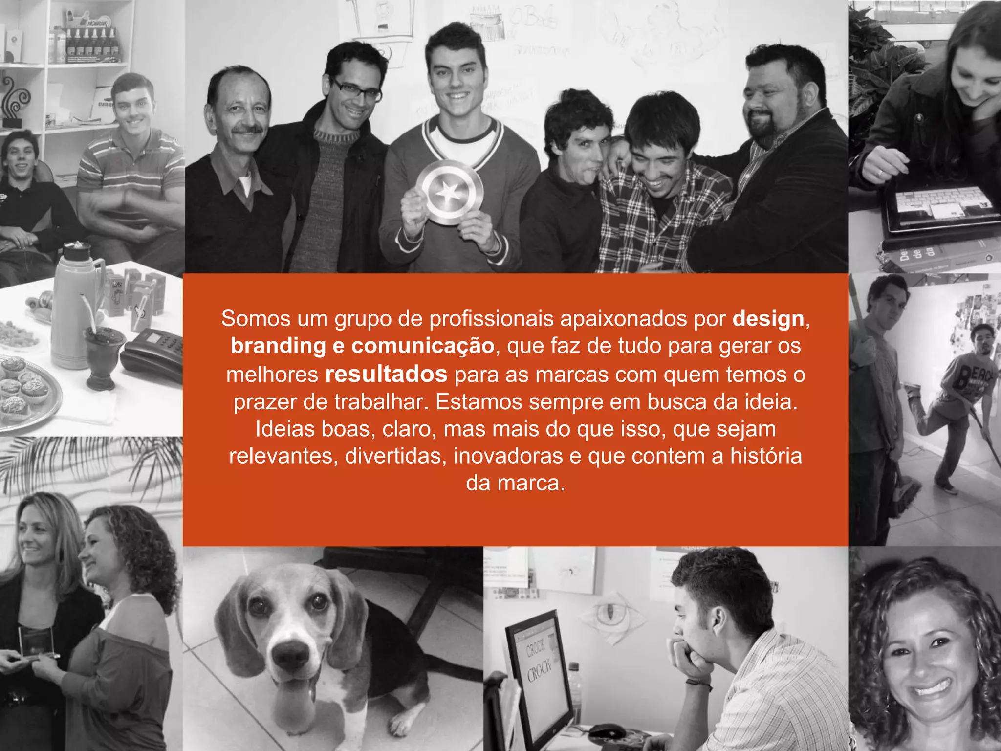 Somos um grupo de profissionais apaixonados por design,
branding e comunicação, que faz de tudo para gerar os
melhores resultados para as marcas com quem temos o
prazer de trabalhar. Estamos sempre em busca da ideia.
Ideias boas, claro, mas mais do que isso, que sejam
relevantes, divertidas, inovadoras e que contem a história
da marca.
 