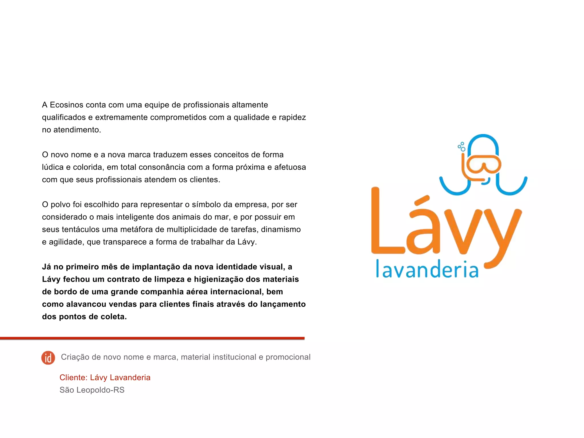 A Ecosinos conta com uma equipe de profissionais altamente
qualificados e extremamente comprometidos com a qualidade e rapidez
no atendimento.
O novo nome e a nova marca traduzem esses conceitos de forma
lúdica e colorida, em total consonância com a forma próxima e afetuosa
com que seus profissionais atendem os clientes.
O polvo foi escolhido para representar o símbolo da empresa, por ser
considerado o mais inteligente dos animais do mar, e por possuir em
seus tentáculos uma metáfora de multiplicidade de tarefas, dinamismo
e agilidade, que transparece a forma de trabalhar da Lávy.
Já no primeiro mês de implantação da nova identidade visual, a
Lávy fechou um contrato de limpeza e higienização dos materiais
de bordo de uma grande companhia aérea internacional, bem
como alavancou vendas para clientes finais através do lançamento
dos pontos de coleta.
Cliente: Lávy Lavanderia
São Leopoldo-RS
Criação de novo nome e marca, material institucional e promocional
 