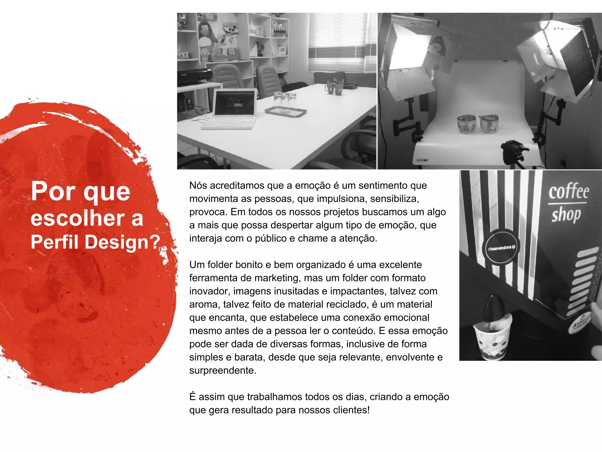 Por que
Perfil Design?
escolher a
Nós acreditamos que a emoção é um sentimento que
movimenta as pessoas, que impulsiona, sensibiliza,
provoca. Em todos os nossos projetos buscamos um algo
a mais que possa despertar algum tipo de emoção, que
interaja com o público e chame a atenção.
Um folder bonito e bem organizado é uma excelente
ferramenta de marketing, mas um folder com formato
inovador, imagens inusitadas e impactantes, talvez com
aroma, talvez feito de material reciclado, é um material
que encanta, que estabelece uma conexão emocional
mesmo antes de a pessoa ler o conteúdo. E essa emoção
pode ser dada de diversas formas, inclusive de forma
simples e barata, desde que seja relevante, envolvente e
surpreendente.
É assim que trabalhamos todos os dias, criando a emoção
que gera resultado para nossos clientes!
 