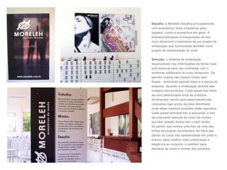 Desafio: a Moreleh trabalha principalmente
com acessórios, jóias e bijuterias para
sapatos, cintos e acessórios em geral. A
empresa planejava a inauguração de seu
novo showroom e precisava de um projeto de
sinalização que funcionasse também como
projeto de ambientação do local.
Solução: o sistema de sinalização
desenvolvido traz informações da forma mais
sutil possível para não contrastar com o
ambiente sofisticado do novo showroom. Os
painéis criados não trazem títulos nem
frases, mostrando apenas fotos e a marca da
empresa, fazendo a sinalização através das
imagens dos produtos. Cada painel traz fotos
de uma determinada linha de produtos
da empresa, sendo que esses painéis são
colocados logo acima da área delimitada
onde estes mesmos produtos estão expostos.
Cada painel principal traz à esquerda, a foto
de uma parte sensual do corpo da mulher,
que tem relação direta com o lado direito
do painel, que mostra uma foto de uma das
linhas de produto da empresa. As fotos das
partes do corpo são apresentadas em preto e
branco, para conferir mais sofisticação e
elegância ao conjunto, e também para
destacar as cores e formas dos produtos.
 