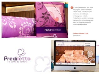 Cliente: Prediletto Têxtil
Canoas-RS
A Perfil desenvolveu uma série
de projetos para a Prediletto
Têxtil, desde a modernização
da marca até catálogos,
embalagens e website.
Trabalhamos também no design
de superfície, criando estampas
para as diferentes linhas de
produtos da Prediletto.
 