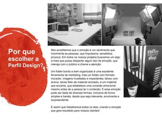 Por que
Perfil Design?
escolher a
Nós acreditamos que a emoção é um sentimento que
movimenta as pessoas, que impulsiona, sensibiliza,
provoca. Em todos os nossos projetos buscamos um algo
a mais que possa despertar algum tipo de emoção, que
interaja com o público e chame a atenção.
Um folder bonito e bem organizado é uma excelente
ferramenta de marketing, mas um folder com formato
inovador, imagens inusitadas e impactantes, talvez com
aroma, talvez feito de material reciclado, é um material
que encanta, que estabelece uma conexão emocional
mesmo antes de a pessoa ler o conteúdo. E essa emoção
pode ser dada de diversas formas, inclusive de forma
simples e barata, desde que seja relevante, envolvente e
surpreendente.
É assim que trabalhamos todos os dias, criando a emoção
que gera resultado para nossos clientes!
 