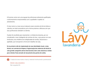 A Ecosinos conta com uma equipe de profissionais altamente qualificados
e extremamente comprometidos com a qualidade e rapidez no
atendimento.
O novo nome e a nova marca traduzem esses conceitos de forma lúdica e
colorida, em total consonância com a forma próxima e afetuosa com que
seus profissionais atendem os clientes.
O polvo foi escolhido para representar o símbolo da empresa, por ser
considerado o mais inteligente dos animais do mar, e por possuir em seus
tentáculos uma metáfora de multiplicidade de tarefas, dinamismo e
agilidade, que transparece a forma de trabalhar da Lávy.
Já no primeiro mês de implantação da nova identidade visual, a Lávy
fechou um contrato de limpeza e higienização dos materiais de bordo de
uma grande companhia aérea internacional, bem como alavancou vendas
para clientes finais através do lançamento dos pontos de coleta.
Cliente: Lávy Lavanderia
São Leopoldo-RS
Criação de novo nome e marca, material institucional e promocional
 