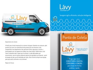 Depoimento do cliente:
A Perfil para minha empresa foi um divisor de águas! Quando nos visitaram pela
primeira vez senti um acolhimento tão grande que me emociono só de
compartilhar esse depoimento. Nos passaram tanta segurança, carinho e
preocupação que nos jogamos de cabeça nas novas ideias. Poderia ficar o dia
inteiro relatando todo o apoio que nos deram a cada dificuldade que
encontramos, mas em poucas palavras gostaria de agradecer por fazerem  parte
da equipe da Lávy, que foi batizada por vocês. Deus ilumine sempre essa equipe,
para que vocês continuem a nos iluminar!
Regina de Souza
 