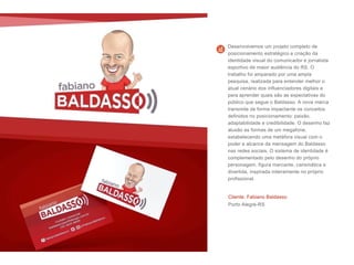 Cliente: Fabiano Baldasso
Porto Alegre-RS
Desenvolvemos um projeto completo de
posicionamento estratégico e criação da
identidade visual do comunicador e jornalista
esportivo de maior audiência do RS. O
trabalho foi amparado por uma ampla
pesquisa, realizada para entender melhor o
atual cenário dos influenciadores digitais e
para aprender quais são as expectativas do
público que segue o Baldasso. A nova marca
transmite de forma impactante os conceitos
definidos no posicionamento: paixão,
adaptabilidade e credibilidade. O desenho faz
alusão as formas de um megafone,
estabelecendo uma metáfora visual com o
poder e alcance da mensagem do Baldasso
nas redes sociais. O sistema de identidade é
complementado pelo desenho do próprio
personagem, figura marcante, carismática e
divertida, inspirada inteiramente no próprio
profissional.
 