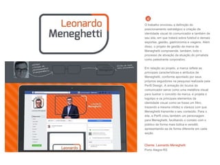 O trabalho envolveu a definição do
posicionamento estratégico e criação da
identidade visual do comunicador e também de
seu site, em que tratará sobre futebol e demais
esportes, gestão, gastronomia e viagens. Além
disso, o projeto de gestão da marca de
Meneghetti compreende, também, todo o
processo de ativação da atuação do jornalista
como palestrante corporativo.
Em relação ao projeto, a marca reflete as
principais características e atributos de
Meneghetti, conforme apontado por seus
próprios seguidores na pesquisa realizada pela
Perfil Design. A armação do óculos do
comunicador serve como uma metáfora visual
para ilustrar o conceito da marca, e projeta o
logotipo e os principais elementos da
identidade visual como se fosse um filtro,
trazendo a mesma nitidez e clareza com que
Meneghetti transmite o seu conteúdo. Para o
site, a Perfil criou também um personagem
para Meneghetti, facilitando o contato com o
público de forma mais lúdica e versátil,
apresentando-se de forma diferente em cada
seção.
Cliente: Leonardo Meneghetti
Porto Alegre-RS
 