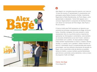 Cliente: Alex Bagé
Porto Alegre-RS
Alex Bagé é um Jornalista esportivo gaúcho com mais de
12 anos de carreira. É apresentador e comentarista com
passagens pelas Rádios Guaíba e GreNal. Atualmente,
Bagé está na Rádio Bandeirantes, de Porto Alegre, como
apresentador e debatedor. Tendo forte ligação com o
carnaval, Bagé também é compositor de Sambas Enredo,
com obras nos Carnavais de Porto Alegre, São Paulo e
Rio de Janeiro.
A marca criada pela Perfil apresenta um desenho que
simboliza as principais características do Bagé, de forma
lúdica, divertida e amigável. As cores amarelo e verde
representam não só a sua forma isenta e imparcial de
apresentar as informações e comentários, como também
se associam diretamente ao seu bom humor, carisma e
proximidade com o público. As duas paixões do Bagé
estão também representadas na marca: o futebol, através
da Bola, e o samba, com o pandeiro, ambos inscritos na
letra B. A identidade visual é complementada pelo próprio
personagem, que traz atributos importantes da atuação do
Bagé, como a prancheta onde ele aborda as questões
táticas do futebol, e possui também grande flexibilidade
para brincar e acomodar outros elementos, como a xícara
do programa “Café com Bagé”.
 