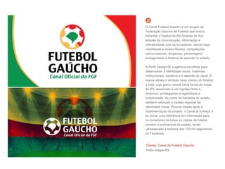 Cliente: Canal do Futebol Gaúcho
Porto Alegre-RS
O Canal Futebol Gaúcho é um projeto da
Federação Gaúcha de Futebol que busca
fomentar o futebol do Rio Grande do Sul,
através da comunicação, informação e
interatividade com os torcedores, dando mais
visibilidade a clubes filiados, competições,
patrocinadores, dirigentes, personagens
protagonistas e história do esporte no estado.
A Perfil Design foi a agência escolhida para
desenvolver a identidade visual, materiais
institucionais, cenários e o website do canal. A
marca retrata o símbolo mais icônico do futebol,
a bola, cujo gomo central toma forma do mapa
do RS, associado a um logotipo forte e
dinâmico, privilegiando a legibilidade e
simplicidade. As cores da bandeira do estado
também reforçam o caráter regional da
identidade visual. Poucos meses após a
implementação do projeto, o Canal já começa a
se tornar uma referência em informação para
os torcedores de todos os clubes do futebol
amador e profissional do estado, tendo
ultrapassado a barreira dos 120 mil seguidores
no Facebook.
 