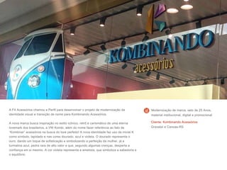 A F4 Acessórios chamou a Perfil para desenvolver o projeto de modernização da
identidade visual e transição de nome para Kombinando Acessórios.
A nova marca busca inspiração no estilo icônico, retrô e carismático de uma eterna
lovemark dos brasileiros, a VW Kombi, além do nome fazer referência ao fato de
“Kombinar” acessórios na busca do look perfeito! A nova identidade faz uso da inicial K
como símbolo, lapidado e nas cores dourado, azul e violeta. O dourado representa o
ouro, dando um toque de sofisticação e simbolizando a perfeição da mulher, já a
turmalina azul, pedra rara de alto valor e que, segundo algumas crenças, desperta a
confiança em si mesmo. A cor violeta representa a ametista, que simboliza a sabedoria e
o equilíbrio.
Cliente: Kombinando Acessórios
Gravataí e Canoas-RS
Modernização de marca, selo de 25 Anos,
material institucional, digital e promocional
 