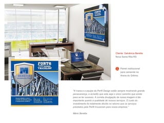 "A Ivana e a equipe da Perfil Design estão sempre mostrando grande
perseverança, e acredito que este seja o único caminho que existe
para se ter sucesso. A correta divulgação de nossa imagem é tão
importante quanto a qualidade de nossos serviços. O custo do
investimento foi totalmente diluído no retorno que os serviços
prestados pela Perfil trouxeram para nossa empresa.”
Mário Beretta
Painel institucional
para camarote na
Arena do Grêmio
Cliente: Galvânica Beretta
Nova Santa Rita-RS
 