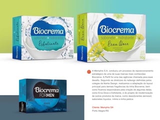 Cliente: Memphis SA
Porto Alegre-RS
A Memphis S.A. conduziu um processo de reposicionamento
estratégico de uma de suas marcas mais conhecidas:
Biocrema. A Perfil foi uma das agências chamada para esse
desafio. Seguindo as diretrizes do redesign definidas pelos
colegas da Narita Design, realizamos a adaptação do layout
principal para demais fragrâncias da linha Biocrema, bem
como ficamos responsáveis pela criação de algumas delas,
como Erva Doce e Esfoliante, e do projeto de modernização
de outros produtos da marca, como desodorantes aerossol,
sabonetes líquidos, íntimo e linha pédica.
 