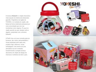 A boneca Kokeshi é o objeto decorativo
mais popular do tradicional artesanato
japonês. Originárias da região de
TOHOKU, no nordeste do Japão, são
feitas de forma totalmente artesanal por
uma comunidade que vive nas
montanhas como ciganos. É usual no
Japão quando se quer desejar sorte a
alguém, presentear com a boneca
Kokeshi!
A Perfil criou um novo conceito para as
bonecas, deu nome, personalidade e
novas estampas para cada uma,
projetou tags, adesivos, novas
embalagens, tudo dentro de uma
atmosfera rica em conteúdo,
transformando a simples boneca
decorativa em objeto de desejo de
meninas e mulheres de todo o país.
 