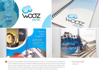 Cliente: Wooz Digital
Canoas-RS
A nuvem é representada no símbolo surgindo a partir da inicial “W” em formas circulares simpáticas e
leves. No logotipo manteve-se a proposta de ligação dos elementos, onde uma letra se une à outra em
traços contínuos e harmoniosos. Sobre as cores, o preto é fortemente relacionado à tecnologia, basta
olhar em volta e relacionar computadores, notebooks, celulares, tables e tantos outros dispositivos. O
azul lembra o céu, o conhecimento e também o mundo digital como fonte de informação.
 