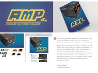 Cliente: Blautec
Santa Cruz do Sul-RS
O AMP4x é um carregador que atua de forma inteligente, com 4
circuitos carregadores independentes, que monitoram as
baterias e carregam somente aquelas que necessitam de carga.
A Perfil foi encarregada de criar o nome e a identidade visual do
produto, bem como os grafismos impressos no carregador e os
materiais de divulgação. A marca reflete de forma visual os
diferenciais do carregador, com um lettering robusto e
compacto, transmitindo força e segurança, e ao mesmo tempo
inclinado para frente, reforçando seu caráter inovador,
desbravador e dinâmico. O raio que completa a letra P, somado
à linha energizada sob o nome, fazem alusão direta ao
propósito do produto.
 