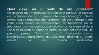 Qual deve ser o perfil de um professor?
Os desafios de um professor são diários e para se ter sucesso
na profissão não basta apenas ter uma formação. Desta
forma, alguns requisitos são fundamentais para chegar a um
perfil ideal, como ser comunicativo, ter facilidade de se
relacionar com as pessoas, ser criativo, amar o seu ofício e
saber se colocar no lugar do outro, ou seja, ter empatia. Ele
precisa pensar “fora da caixa”, buscando novas
possibilidades para tornar as aulas mais atrativas e, assim,
manter os seus alunos motivados.
 