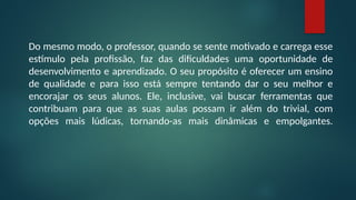 Do mesmo modo, o professor, quando se sente motivado e carrega esse
estímulo pela profissão, faz das dificuldades uma oportunidade de
desenvolvimento e aprendizado. O seu propósito é oferecer um ensino
de qualidade e para isso está sempre tentando dar o seu melhor e
encorajar os seus alunos. Ele, inclusive, vai buscar ferramentas que
contribuam para que as suas aulas possam ir além do trivial, com
opções mais lúdicas, tornando-as mais dinâmicas e empolgantes.
 