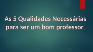 As 5 Qualidades Necessárias
para ser um bom professor
 