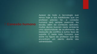 1 Conexão humana
Apesar de toda a tecnologia que
temos hoje e das habilidades que um
professor precisa ter, a conexão
humana será sempre essencial. Na
escola, além do conteúdo aplicado,
muitos alunos buscam neste ambiente
uma oportunidade de acolhimento, de
resolução de conflitos e outros tipos de
suporte. É neste lado humano que
existe na figura do professor que eles
encontram um alento diante das
adversidades.
 