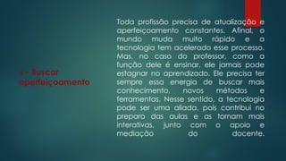 3 – Buscar
aperfeiçoamento
Toda profissão precisa de atualização e
aperfeiçoamento constantes. Afinal, o
mundo muda muito rápido e a
tecnologia tem acelerado esse processo.
Mas, no caso do professor, como a
função dele é ensinar, ele jamais pode
estagnar no aprendizado. Ele precisa ter
sempre essa energia de buscar mais
conhecimento, novos métodos e
ferramentas. Nesse sentido, a tecnologia
pode ser uma aliada, pois contribui no
preparo das aulas e as tornam mais
interativas, junto com o apoio e
mediação do docente.
 