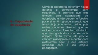 4 – Capacidade
de adaptação
Como os professores enfrentam novos
desafios e contratempos com
frequência, é essencial que eles
tenham essa capacidade de
adaptação e não percam o fascínio
por ensinar. Um grande exemplo que
temos hoje é o ensino online, pois
muitos docentes tiveram que se
moldar ao novo formato a distância,
que tem ganhado cada vez mais
adeptos. Desta forma, ele precisa
criar um planejamento e contar com
plataformas ágeis e que estejam
alinhadas com o seu projeto
pedagógico.
 