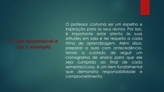 5 – Ser responsável e
dar o exemplo
O professor costuma ser um espelho e
inspiração para os seus alunos. Por isso,
é importante estar atento às suas
atitudes em sala e ter respeito a cada
ritmo de aprendizagem. Além disso,
preparar a aula com antecedência,
tendo o cuidado de seguir um
cronograma de ensino para que ele
seja cumprido ao final de cada
semestre/curso, é um item fundamental
que demonstra responsabilidade e
comprometimento.
 