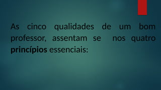 As cinco qualidades de um bom
professor, assentam se nos quatro
princípios essenciais:
 
