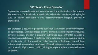 O Professor Como Educador
O professor como educador vai além da mera transmissão de conhecimento.
Ele atua como facilitador do aprendizado, orientador, mediador, e inspiração
para os alunos contribuir o seu desenvolvimento integral, pessoal e
profissional.
Ser professor é assumir o papel de educador transmissor de conhecimentos
do aprendizado. É uma profissão que vai além do acto de ensinar conteúdos;
envolve inspirar, orientar e preparar indivíduos para enfrentar desafios e
construir os seus futuros. O professor como educador, é a pessoa que ensina
a ciência, arte, técnica, e outros conhecimentos profissionais, que ministra
aulas em todos os níveis educacionais. Educador é quem ensina a questionar,
ter raciocínio lógico, censo crítico, dialogando para aplicar o conhecimento
de ambos.
 